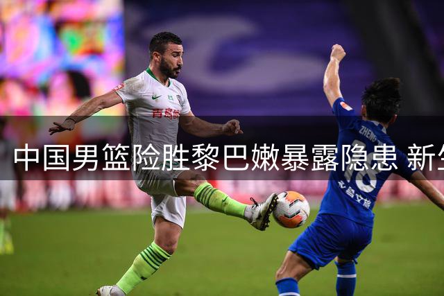 中国男篮险胜黎巴嫩暴露隐患 新生代扛起大梁