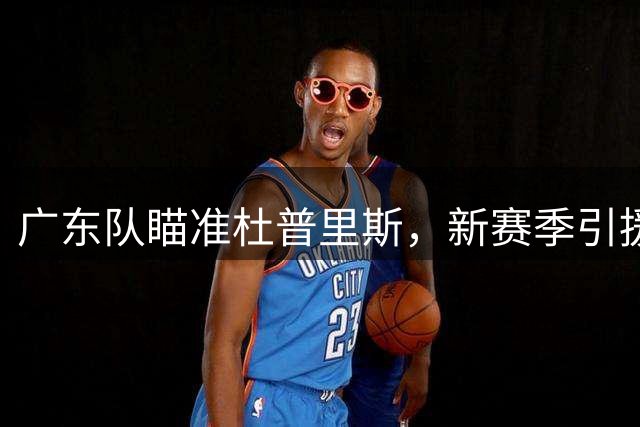 广东队瞄准杜普里斯，新赛季引援迎来转机